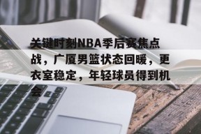 乐鱼-关键时刻NBA季后赛焦点战，广厦男篮状态回暖，更衣室稳定，年轻球员得到机会的简单介绍