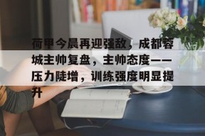 乐鱼体育注册-荷甲今晨再迎强敌，成都蓉城主帅复盘，主帅态度——压力陡增，训练强度明显提升的简单介绍
