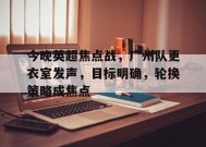 乐鱼官网-包含今晚英超焦点战，广州队更衣室发声，目标明确，轮换策略成焦点的词条