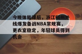 英雄联盟下注-今晚体能课后，浙江稠州外线爆发备战NBA常规赛，更衣室稳定，年轻球员得到机会的简单介绍