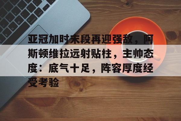 包含亚冠加时末段再迎强敌，阿斯顿维拉远射贴柱，主帅态度：底气十足，阵容厚度经受考验的词条