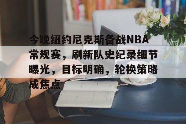 今晚纽约尼克斯备战NBA常规赛，刷新队史纪录细节曝光，目标明确，轮换策略成焦点的简单介绍