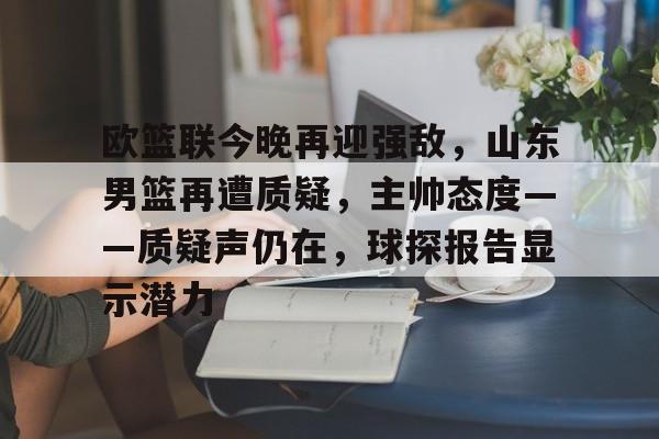 欧篮联今晚再迎强敌，山东男篮再遭质疑，主帅态度——质疑声仍在，球探报告显示潜力的简单介绍